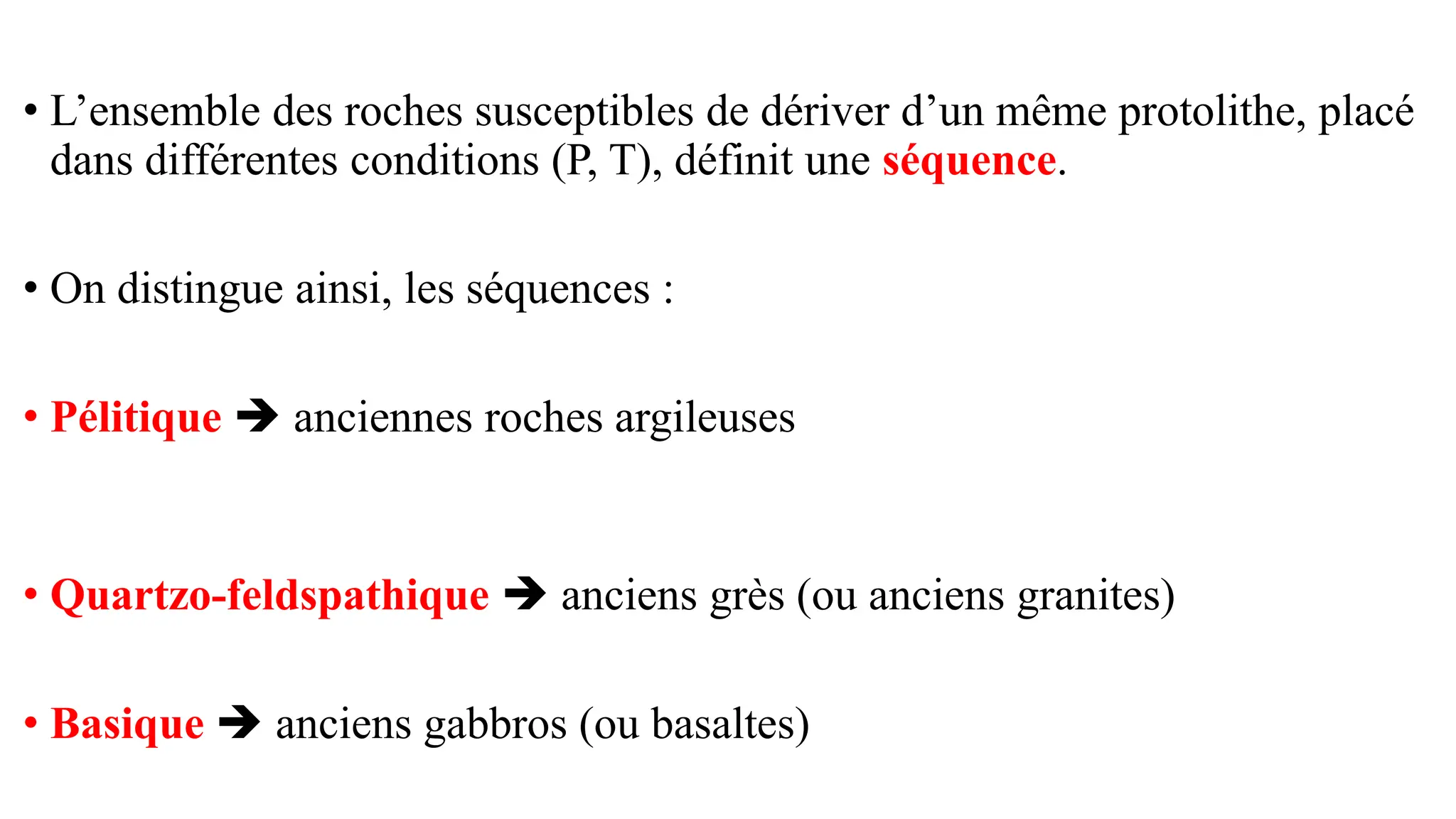 • L’ensemble des roches susceptibles de dériver d’un même protolithe, placé
dans différentes conditions (P, T), définit une séquence.
• On distingue ainsi, les séquences :
• Pélitique ➔ anciennes roches argileuses
• Quartzo-feldspathique ➔ anciens grès (ou anciens granites)
• Basique ➔ anciens gabbros (ou basaltes)
 