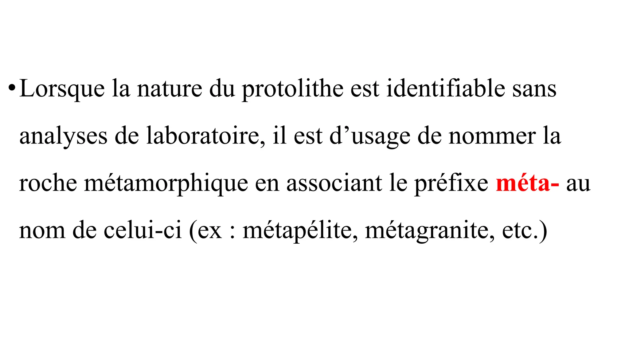 •Lorsque la nature du protolithe est identifiable sans
analyses de laboratoire, il est d’usage de nommer la
roche métamorphique en associant le préfixe méta- au
nom de celui-ci (ex : métapélite, métagranite, etc.)
 