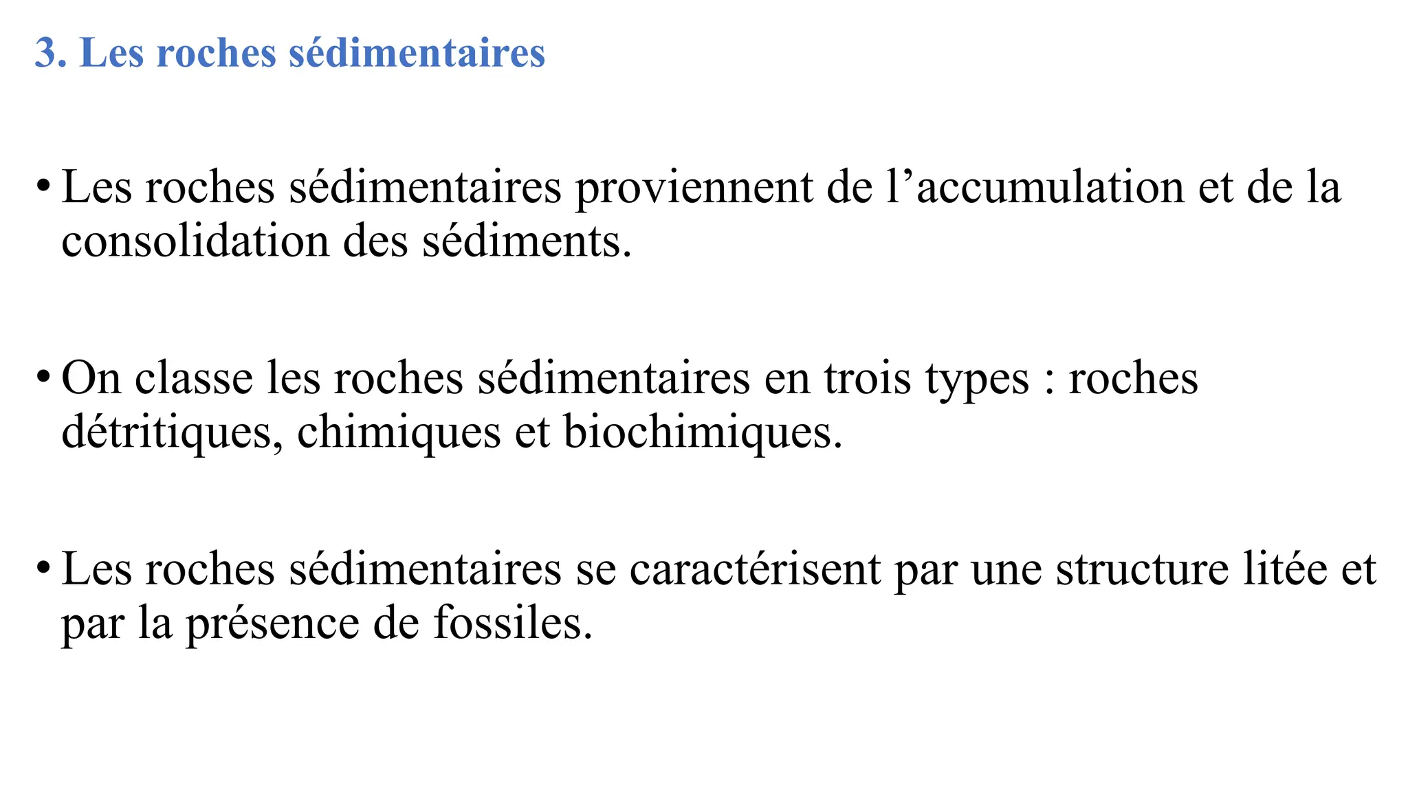 3. Les roches sédimentaires
• Les roches sédimentaires proviennent de l’accumulation et de la
consolidation des sédiments.
• On classe les roches sédimentaires en trois types : roches
détritiques, chimiques et biochimiques.
• Les roches sédimentaires se caractérisent par une structure litée et
par la présence de fossiles.
 