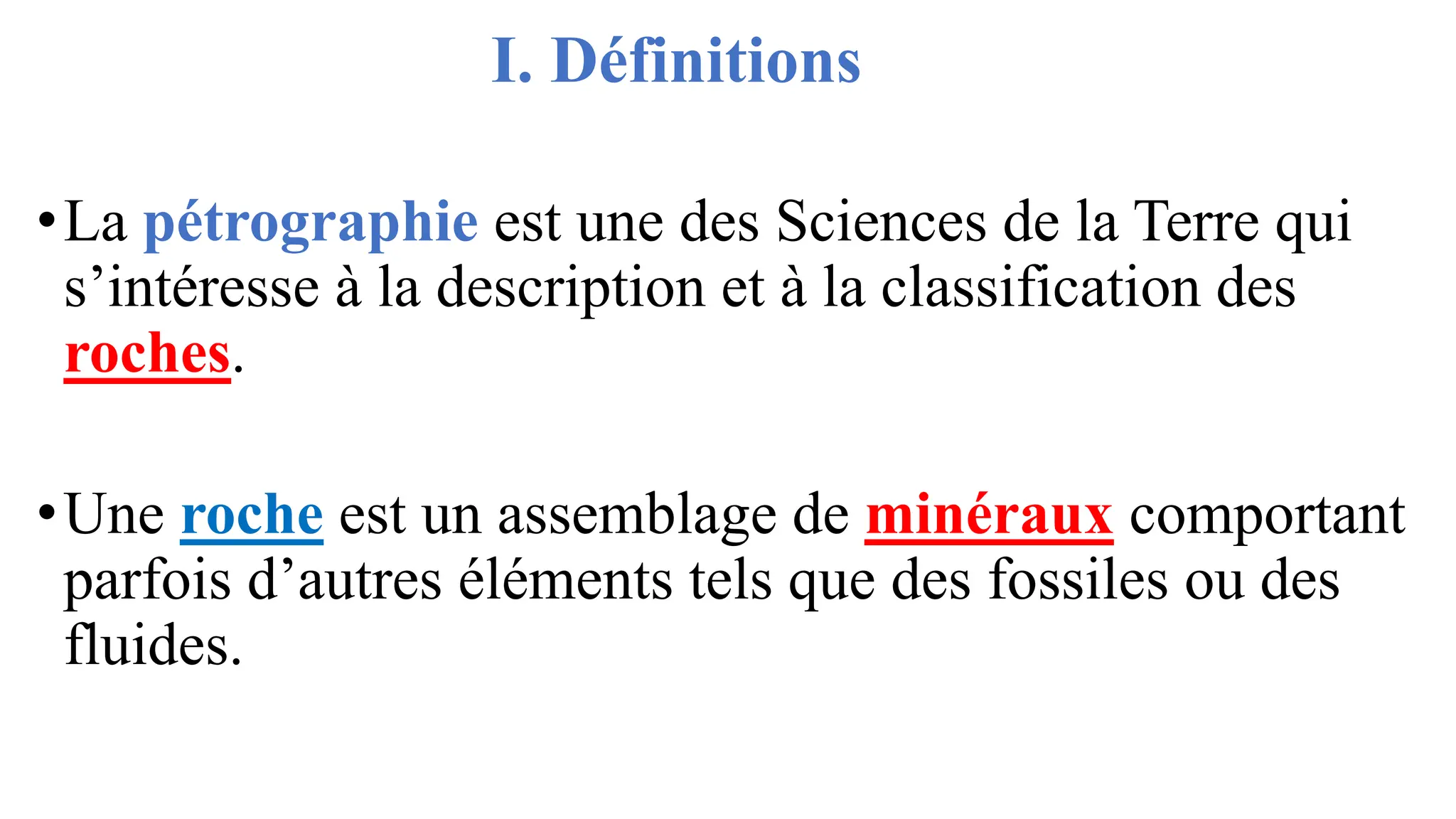 I. Définitions
•La pétrographie est une des Sciences de la Terre qui
s’intéresse à la description et à la classification des
roches.
•Une roche est un assemblage de minéraux comportant
parfois d’autres éléments tels que des fossiles ou des
fluides.
 