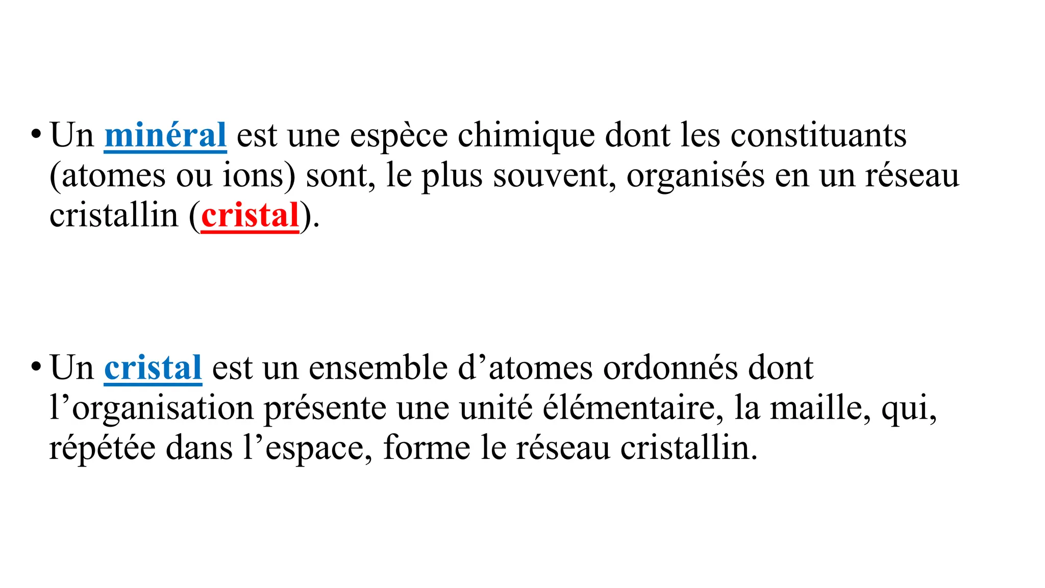 • Un minéral est une espèce chimique dont les constituants
(atomes ou ions) sont, le plus souvent, organisés en un réseau
cristallin (cristal).
• Un cristal est un ensemble d’atomes ordonnés dont
l’organisation présente une unité élémentaire, la maille, qui,
répétée dans l’espace, forme le réseau cristallin.
 