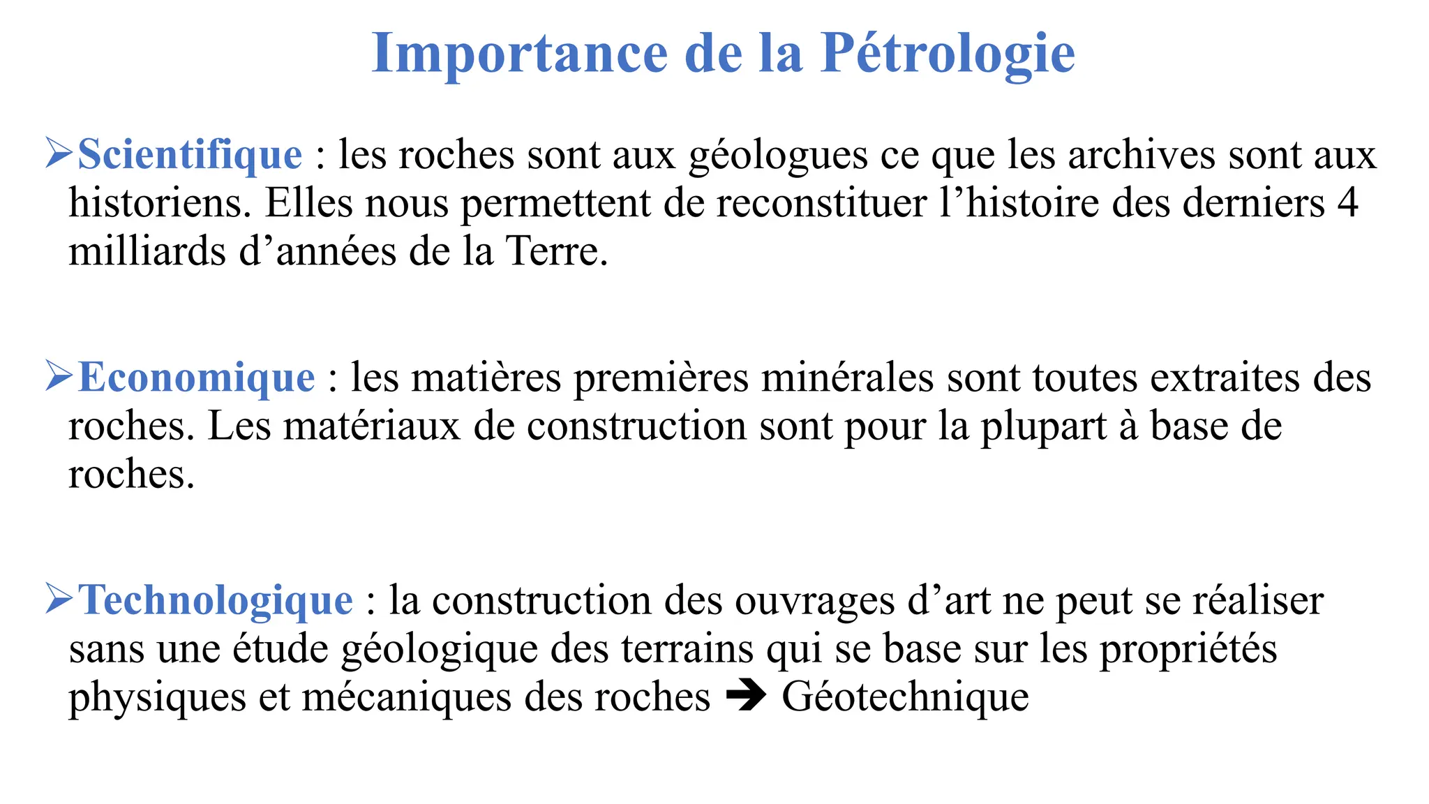 Importance de la Pétrologie
➢Scientifique : les roches sont aux géologues ce que les archives sont aux
historiens. Elles nous permettent de reconstituer l’histoire des derniers 4
milliards d’années de la Terre.
➢Economique : les matières premières minérales sont toutes extraites des
roches. Les matériaux de construction sont pour la plupart à base de
roches.
➢Technologique : la construction des ouvrages d’art ne peut se réaliser
sans une étude géologique des terrains qui se base sur les propriétés
physiques et mécaniques des roches ➔ Géotechnique
 