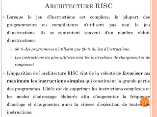 ARCHITECTURE RISC


Lorsque

le

jeu

programmeurs
d’instructions.

ou
Ils

d’instructions

est

compilateurs
se

contentent

complexe,

n’utilisent
souvent

la

pas
d’un

plupart
tout

nombre

le

des
jeu

réduit

d’instructions:


80 % des programmes n’utilisent que 20 % du jeu d’instructions.



Les instructions les plus utilisées sont les instructions de chargement et de
rangement



L’apparition de l’architecture RISC vint de la volonté de favoriser au
maximum les instructions simples qui constituent la grande partie

des programmes. L’idée est de supprimer les instructions complexes et
les modes d’adressage élaborés afin d’augmenter la fréquence
12

d’horloge et d’augmenter ainsi la vitesse d’exécution de toutes les

instructions.

 