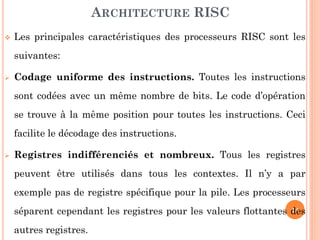 ARCHITECTURE RISC


Les principales caractéristiques des processeurs RISC sont les
suivantes:



Codage uniforme des instructions. Toutes les instructions

sont codées avec un même nombre de bits. Le code d’opération
se trouve à la même position pour toutes les instructions. Ceci
facilite le décodage des instructions.


Registres indifférenciés et nombreux. Tous les registres
peuvent être utilisés dans tous les contextes. Il n’y a par
exemple pas de registre spécifique pour la pile. Les processeurs
14
séparent cependant les registres pour les valeurs flottantes des

autres registres.

 