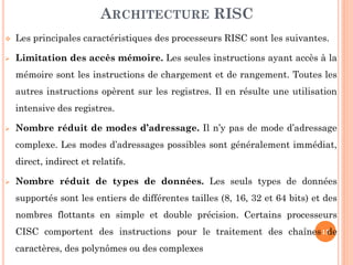 ARCHITECTURE RISC


Les principales caractéristiques des processeurs RISC sont les suivantes.



Limitation des accès mémoire. Les seules instructions ayant accès à la
mémoire sont les instructions de chargement et de rangement. Toutes les
autres instructions opèrent sur les registres. Il en résulte une utilisation
intensive des registres.



Nombre réduit de modes d’adressage. Il n’y pas de mode d’adressage
complexe. Les modes d’adressages possibles sont généralement immédiat,
direct, indirect et relatifs.



Nombre réduit de types de données. Les seuls types de données
supportés sont les entiers de différentes tailles (8, 16, 32 et 64 bits) et des
nombres flottants en simple et double précision. Certains processeurs
CISC comportent des instructions pour le traitement des chaînes 15
de
caractères, des polynômes ou des complexes

 
