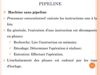 PIPELINE
 Machine sans pipeline
 Processeur conventionnel: exécute les instructions une à la

fois.
 En générale, l‘exécution d’une instruction est décomposée
en phases:
 Recherche: Lire l'instruction en mémoire.
 Décodage: Déterminer l'opération à réaliser;

 Exécution: Effectuer l'opération.
 L’enchaînement des phases est cadencé par les tops
d'horloge.

21

 