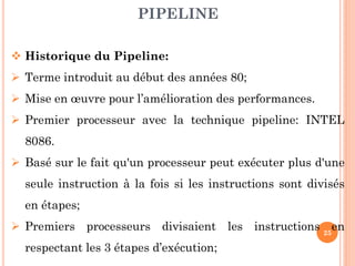 PIPELINE
 Historique du Pipeline:
 Terme introduit au début des années 80;

 Mise en œuvre pour l’amélioration des performances.
 Premier processeur avec la technique pipeline: INTEL
8086.
 Basé sur le fait qu'un processeur peut exécuter plus d'une
seule instruction à la fois si les instructions sont divisés

en étapes;
 Premiers processeurs divisaient les instructions 25en
respectant les 3 étapes d’exécution;

 