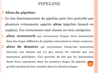 PIPELINE
 Aléas du pipeline:
 Le bon fonctionnement du pipeline peut être perturbé par
plusieurs événements appelés aléas (pipeline hazard en
anglais). Ces événements sont classés en trois catégories.
1. aléas structurels qui surviennent lorsque deux instructions
dans des étages différents du pipeline nécessitent la même ressource.

2. aléas de données qui surviennent lorsqu’une instruction
nécessite une donnée qui n’a pas encore été calculée par une

instruction précédente. Ceci provient du fait que les instructions
lisent leurs arguments dans les premiers étages du pipeline alors
qu’elles produisent leur résultat dans les derniers étages.

33

 
