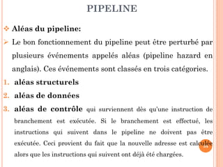 PIPELINE
 Aléas du pipeline:
 Le bon fonctionnement du pipeline peut être perturbé par
plusieurs événements appelés aléas (pipeline hazard en
anglais). Ces événements sont classés en trois catégories.
1. aléas structurels

2. aléas de données
3. aléas de contrôle qui surviennent dès qu’une instruction de
branchement est exécutée. Si le branchement est effectué, les
instructions qui suivent dans le pipeline ne doivent pas être
exécutée. Ceci provient du fait que la nouvelle adresse est calculée
34
alors que les instructions qui suivent ont déjà été chargées.

 