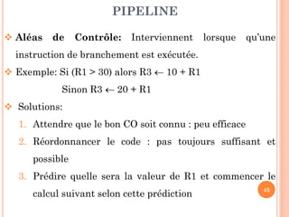 PIPELINE
 Aléas

de

Contrôle:

Interviennent

lorsque

qu’une

instruction de branchement est exécutée.
 Exemple: Si (R1 > 30) alors R3  10 + R1
Sinon R3  20 + R1
 Solutions:

1. Attendre que le bon CO soit connu : peu efficace
2. Réordonnancer le code : pas toujours suffisant et
possible
3. Prédire quelle sera la valeur de R1 et commencer le
calcul suivant selon cette prédiction

45

 