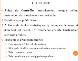 PIPELINE
 Aléas

de

Contrôle:

interviennent

lorsque

qu’une

instruction de branchement est exécutée.
 Solution avec prédictions:
 A l'aide de tables statistiques dynamiques, le résultat
d'un test est prédit. On commence ensuite l'instruction

suivante prédite.
 Problème si prédiction erronée
 On a commencé des calculs inutiles
 Vidage du pipeline pour reprendre dans un état correct
 Très couteux en temps
 Très pénalisant pour des pipelines profonds

47

 
