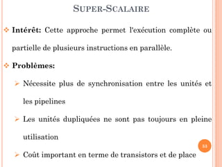 SUPER-SCALAIRE
 Intérêt: Cette approche permet l'exécution complète ou
partielle de plusieurs instructions en parallèle.
 Problèmes:

 Nécessite plus de synchronisation entre les unités et
les pipelines

 Les unités dupliquées ne sont pas toujours en pleine
utilisation
53

 Coût important en terme de transistors et de place

 