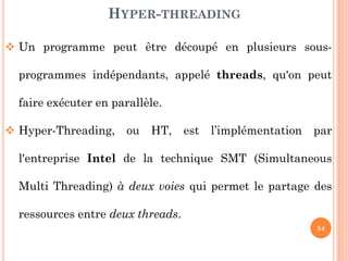HYPER-THREADING
 Un programme peut être découpé en plusieurs sousprogrammes indépendants, appelé threads, qu'on peut
faire exécuter en parallèle.

 Hyper-Threading,

ou

HT,

est

l’implémentation

par

l'entreprise Intel de la technique SMT (Simultaneous

Multi Threading) à deux voies qui permet le partage des
ressources entre deux threads.
54

 