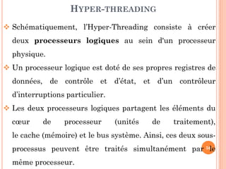 HYPER-THREADING
 Schématiquement, l’Hyper-Threading consiste à créer
deux processeurs logiques au sein d'un processeur
physique.
 Un processeur logique est doté de ses propres registres de

données, de contrôle et d’état, et d’un contrôleur
d’interruptions particulier.
 Les deux processeurs logiques partagent les éléments du
cœur

de

processeur

(unités

de

traitement),

le cache (mémoire) et le bus système. Ainsi, ces deux sous-

processus peuvent être traités simultanément par 56
le
même processeur.

 