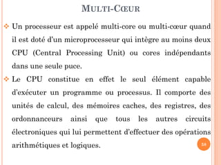 MULTI-CŒUR
 Un processeur est appelé multi-core ou multi-cœur quand
il est doté d’un microprocesseur qui intègre au moins deux
CPU (Central Processing Unit) ou cores indépendants
dans une seule puce.

 Le CPU constitue en effet le seul élément capable
d’exécuter un programme ou processus. Il comporte des
unités de calcul, des mémoires caches, des registres, des
ordonnanceurs

ainsi

que

tous

les

autres

circuits

électroniques qui lui permettent d’effectuer des opérations

arithmétiques et logiques.

58

 