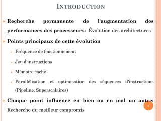 INTRODUCTION


Recherche

permanente

de

l'augmentation

des

performances des processeurs: Évolution des architectures


Points principaux de cette évolution


Fréquence de fonctionnement



Jeu d'instructions



Mémoire cache



Parallélisation et optimisation des séquences d'instructions
(Pipeline, Superscalaires)



Chaque point influence en bien ou en mal un autre:
Recherche du meilleur compromis

6

 