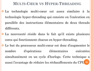 MULTI-CŒUR VS HYPER-THREADING
 La technologie multi-cœur est assez similaire à la
technologie hyper-threading qui consiste en l’exécution en
parallèle des instructions élémentaires de deux threads
différents.

 La nouveauté réside dans le fait qu’il existe plusieurs
cores qui fonctionnent chacun en hyper-threading.
 Le but du processeur multi-cœur est donc d’augmenter le
nombre

d’opérations

élémentaires

exécutées

simultanément en un cycle d’horloge. Cette technique a

aussi l’avantage de réduire les réchauffements du CPU. 60

 