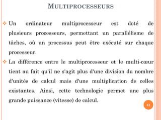 MULTIPROCESSEURS
 Un

ordinateur

multiprocesseur

est

doté

de

plusieurs processeurs, permettant un parallélisme de
tâches, où un processus peut être exécuté sur chaque
processeur.
 La différence entre le multiprocesseur et le multi-cœur

tient au fait qu'il ne s'agit plus d'une division du nombre
d'unités de calcul mais d'une multiplication de celles
existantes. Ainsi, cette technologie permet une plus
grande puissance (vitesse) de calcul.

61

 