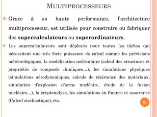 MULTIPROCESSEURS
 Grace

à

sa

haute

performance,

l’architecture

multiprocesseur, est utilisée pour construire ou fabriquer
des supercalculateurs ou superordinateurs.
 Les supercalculateurs sont déployés pour toutes les tâches qui
nécessitent une très forte puissance de calcul comme les prévisions
météorologiques, la modélisation moléculaire (calcul des structures et
propriétés de composés chimiques…), les simulations physiques

(simulations aérodynamiques, calculs de résistance des matériaux,
simulation

d’explosion

d’arme

nucléaire,

étude

de

la

fusion

nucléaire…), la cryptanalyse, les simulations en finance et assurance

(Calcul stochastique), etc.

64

 