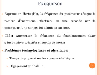 FRÉQUENCE


Exprimé en Herts (Hz), la fréquence du processeur désigne le
nombre

d’opérations

effectuées

en

une

seconde

par

le

processeur. Une horloge lui définit sa cadence.


Idée: Augmenter la fréquence du fonctionnement (plus
d'instructions exécutées en moins de temps)



Problèmes technologiques et physiques:


Temps de propagation des signaux électriques



Dégagement de chaleur

7

 