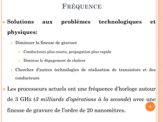 FRÉQUENCE


Solutions

aux

problèmes

technologiques

et

physiques:


Diminuer la finesse de gravure






Conducteurs plus courts, propagation plus rapide

Diminue le dégagement de chaleur

Chercher d'autres technologies de réalisation de transistors et des
conducteurs



Les processeurs actuels ont une fréquence d’horloge autour
de 3 GHz (3 milliards d’opérations à la seconde) avec une

finesse de gravure de l’ordre de 20 nanomètres.

8

 