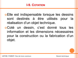 I-9. COTATION
Elle est indispensable lorsque les dessins
sont destinés à être utilisés pour la
réalisation d’un objet technique.
Coté un dessin, c’est donné tous les
information et les dimensions nécessaires
pour la construction ou la fabrication d’un
objet.
USTHB / FGMGP / Sce de tronc commun Dessin technique
 