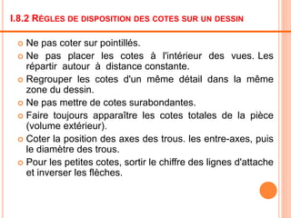 I.8.2 RÈGLES DE DISPOSITION DES COTES SUR UN DESSIN
 Ne pas coter sur pointillés.
 Ne pas placer les cotes à l'intérieur des vues. Les
répartir autour à distance constante.
 Regrouper les cotes d'un même détail dans la même
zone du dessin.
 Ne pas mettre de cotes surabondantes.
 Faire toujours apparaître les cotes totales de la pièce
(volume extérieur).
 Coter la position des axes des trous. les entre-axes, puis
le diamètre des trous.
 Pour les petites cotes, sortir le chiffre des lignes d'attache
et inverser les flèches.
 