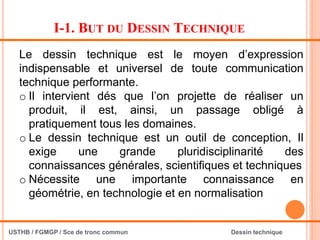 I-1. BUT DU DESSIN TECHNIQUE
Le dessin technique est le moyen d’expression
indispensable et universel de toute communication
technique performante.
o Il intervient dés que l’on projette de réaliser un
produit, il est, ainsi, un passage obligé à
pratiquement tous les domaines.
o Le dessin technique est un outil de conception, Il
exige une grande pluridisciplinarité des
connaissances générales, scientifiques et techniques
o Nécessite une importante connaissance en
géométrie, en technologie et en normalisation
USTHB / FGMGP / Sce de tronc commun Dessin technique
 