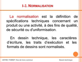 I-2. NORMALISATION
En dessin technique, les caractères
d’écriture, les traits d’exécution et les
formats de dessins sont normalisés.
La normalisation est la définition de
spécifications techniques concernant un
produit ou une activité, à des fins de qualité,
de sécurité ou d'uniformisation.
USTHB / FGMGP / Sce de tronc commun Dessin technique
 