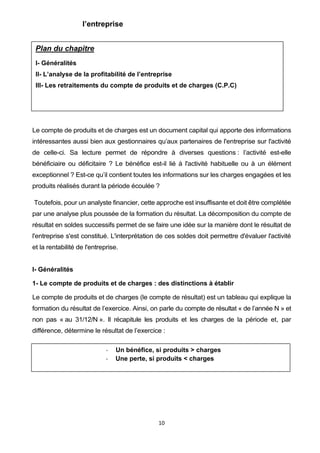 10
l’entreprise
Le compte de produits et de charges est un document capital qui apporte des informations
intéressantes aussi bien aux gestionnaires qu’aux partenaires de l'entreprise sur l'activité
de celle-ci. Sa lecture permet de répondre à diverses questions : l’activité est-elle
bénéficiaire ou déficitaire ? Le bénéfice est-il lié à l'activité habituelle ou à un élément
exceptionnel ? Est-ce qu’il contient toutes les informations sur les charges engagées et les
produits réalisés durant la période écoulée ?
Toutefois, pour un analyste financier, cette approche est insuffisante et doit être complétée
par une analyse plus poussée de la formation du résultat. La décomposition du compte de
résultat en soldes successifs permet de se faire une idée sur la manière dont le résultat de
l'entreprise s'est constitué. L'interprétation de ces soldes doit permettre d'évaluer l'activité
et la rentabilité de l'entreprise.
I- Généralités
1- Le compte de produits et de charges : des distinctions à établir
Le compte de produits et de charges (le compte de résultat) est un tableau qui explique la
formation du résultat de l’exercice. Ainsi, on parle du compte de résultat « de l’année N » et
non pas « au 31/12/N ». Il récapitule les produits et les charges de la période et, par
différence, détermine le résultat de l’exercice :
- Un bénéfice, si produits ˃ charges
- Une perte, si produits ˂ charges
Plan du chapitre
I- Généralités
II- L’analyse de la profitabilité de l’entreprise
III- Les retraitements du compte de produits et de charges (C.P.C)
 