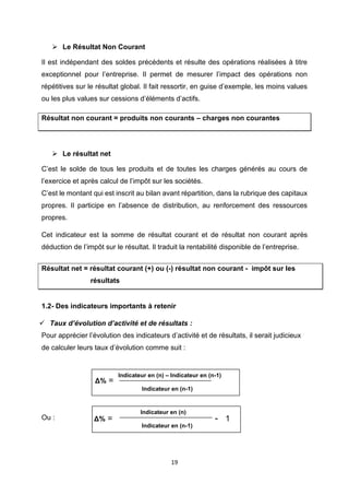 19
➢ Le Résultat Non Courant
Il est indépendant des soldes précédents et résulte des opérations réalisées à titre
exceptionnel pour l’entreprise. Il permet de mesurer l’impact des opérations non
répétitives sur le résultat global. Il fait ressortir, en guise d’exemple, les moins values
ou les plus values sur cessions d’éléments d’actifs.
Résultat non courant = produits non courants – charges non courantes
➢ Le résultat net
C’est le solde de tous les produits et de toutes les charges générés au cours de
l’exercice et après calcul de l’impôt sur les sociétés.
C’est le montant qui est inscrit au bilan avant répartition, dans la rubrique des capitaux
propres. Il participe en l’absence de distribution, au renforcement des ressources
propres.
Cet indicateur est la somme de résultat courant et de résultat non courant après
déduction de l’impôt sur le résultat. Il traduit la rentabilité disponible de l’entreprise.
Résultat net = résultat courant (+) ou (-) résultat non courant - impôt sur les
résultats
1.2- Des indicateurs importants à retenir
✓ Taux d’évolution d’activité et de résultats :
Pour apprécier l’évolution des indicateurs d’activité et de résultats, il serait judicieux
de calculer leurs taux d’évolution comme suit :
Ou :
Indicateur en (n) – Indicateur en (n-1)
Indicateur en (n-1)
Δ% =
Indicateur en (n)
Indicateur en (n-1)
Δ% = - 1
 