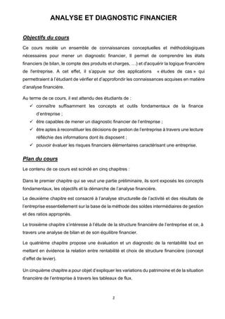 2
ANALYSE ET DIAGNOSTIC FINANCIER
Objectifs du cours
Ce cours recèle un ensemble de connaissances conceptuelles et méthodologiques
nécessaires pour mener un diagnostic financier, Il permet de comprendre les états
financiers (le bilan, le compte des produits et charges, …) et d'acquérir la logique financière
de l'entreprise. A cet effet, il s’appuie sur des applications « études de cas » qui
permettraient à l’étudiant de vérifier et d’approfondir les connaissances acquises en matière
d’analyse financière.
Au terme de ce cours, il est attendu des étudiants de :
✓ connaître suffisamment les concepts et outils fondamentaux de la finance
d’entreprise ;
✓ être capables de mener un diagnostic financier de l’entreprise ;
✓ être aptes à reconstituer les décisions de gestion de l’entreprise à travers une lecture
réfléchie des informations dont ils disposent ;
✓ pouvoir évaluer les risques financiers élémentaires caractérisant une entreprise.
Plan du cours
Le contenu de ce cours est scindé en cinq chapitres :
Dans le premier chapitre qui se veut une partie préliminaire, ils sont exposés les concepts
fondamentaux, les objectifs et la démarche de l’analyse financière.
Le deuxième chapitre est consacré à l’analyse structurelle de l’activité et des résultats de
l’entreprise essentiellement sur la base de la méthode des soldes intermédiaires de gestion
et des ratios appropriés.
Le troisième chapitre s’intéresse à l’étude de la structure financière de l’entreprise et ce, à
travers une analyse de bilan et de son équilibre financier.
Le quatrième chapitre propose une évaluation et un diagnostic de la rentabilité tout en
mettant en évidence la relation entre rentabilité et choix de structure financière (concept
d’effet de levier).
Un cinquième chapitre a pour objet d’expliquer les variations du patrimoine et de la situation
financière de l’entreprise à travers les tableaux de flux.
 