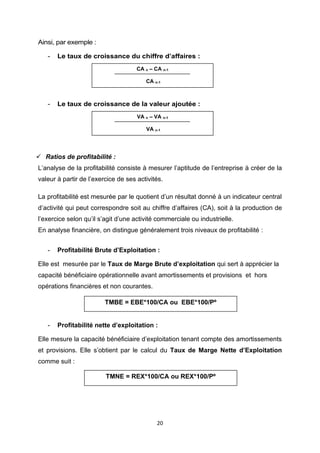 20
Ainsi, par exemple :
- Le taux de croissance du chiffre d’affaires :
- Le taux de croissance de la valeur ajoutée :
✓ Ratios de profitabilité :
L’analyse de la profitabilité consiste à mesurer l’aptitude de l’entreprise à créer de la
valeur à partir de l’exercice de ses activités.
La profitabilité est mesurée par le quotient d’un résultat donné à un indicateur central
d’activité qui peut correspondre soit au chiffre d’affaires (CA), soit à la production de
l’exercice selon qu’il s’agit d’une activité commerciale ou industrielle.
En analyse financière, on distingue généralement trois niveaux de profitabilité :
- Profitabilité Brute d’Exploitation :
Elle est mesurée par le Taux de Marge Brute d’exploitation qui sert à apprécier la
capacité bénéficiaire opérationnelle avant amortissements et provisions et hors
opérations financières et non courantes.
- Profitabilité nette d’exploitation :
Elle mesure la capacité bénéficiaire d’exploitation tenant compte des amortissements
et provisions. Elle s’obtient par le calcul du Taux de Marge Nette d’Exploitation
comme suit :
CA n – CA n-1
CA n-1
VA n – VA n-1
VA n-1
TMBE = EBE*100/CA ou EBE*100/Pº
TMNE = REX*100/CA ou REX*100/Pº
 