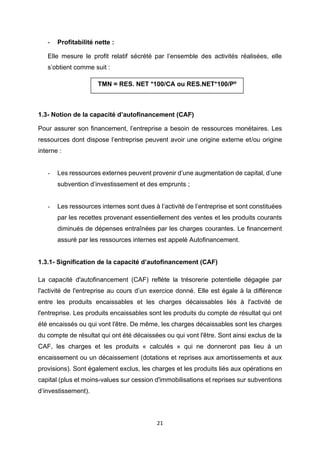 21
- Profitabilité nette :
Elle mesure le profit relatif sécrété par l’ensemble des activités réalisées, elle
s’obtient comme suit :
1.3- Notion de la capacité d’autofinancement (CAF)
Pour assurer son financement, l’entreprise a besoin de ressources monétaires. Les
ressources dont dispose l’entreprise peuvent avoir une origine externe et/ou origine
interne :
- Les ressources externes peuvent provenir d’une augmentation de capital, d’une
subvention d’investissement et des emprunts ;
- Les ressources internes sont dues à l’activité de l’entreprise et sont constituées
par les recettes provenant essentiellement des ventes et les produits courants
diminués de dépenses entraînées par les charges courantes. Le financement
assuré par les ressources internes est appelé Autofinancement.
1.3.1- Signification de la capacité d’autofinancement (CAF)
La capacité d'autofinancement (CAF) reflète la trésorerie potentielle dégagée par
l'activité de l'entreprise au cours d’un exercice donné. Elle est égale à la différence
entre les produits encaissables et les charges décaissables liés à l'activité de
l'entreprise. Les produits encaissables sont les produits du compte de résultat qui ont
été encaissés ou qui vont l'être. De même, les charges décaissables sont les charges
du compte de résultat qui ont été décaissées ou qui vont l'être. Sont ainsi exclus de la
CAF, les charges et les produits « calculés » qui ne donneront pas lieu à un
encaissement ou un décaissement (dotations et reprises aux amortissements et aux
provisions). Sont également exclus, les charges et les produits liés aux opérations en
capital (plus et moins-values sur cession d'immobilisations et reprises sur subventions
d’investissement).
TMN = RES. NET *100/CA ou RES.NET*100/Pº
 