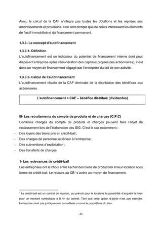24
Ainsi, le calcul de la CAF n’intègre pas toutes les dotations et les reprises aux
amortissements et provisions. Il ne tient compte que de celles intéressant les éléments
de l’actif immobilisé et du financement permanant.
1.3.3- Le concept d’autofinancement
1.3.3.1- Définition
L’autofinancement est un indicateur du potentiel de financement interne dont peut
disposer l’entreprise après rémunération des capitaux propres (les actionnaires), c’est
donc un moyen de financement dégagé par l’entreprise du fait de son activité.
1.3.3.2- Calcul de l’autofinancement
L’autofinancement résulte de la CAF diminuée de la distribution des bénéfices aux
actionnaires.
III- Les retraitements du compte de produits et de charges (C.P.C)
Certaines charges du compte de produits et charges peuvent faire l’objet de
reclassement lors de l’élaboration des SIG. C’est le cas notamment :
- Des loyers des biens pris en crédit-bail ;
- Des charges de personnel extérieur à l’entreprise ;
- Des subventions d’exploitation ;
- Des transferts de charges
1- Les redevances de crédit-bail
Les entreprises ont le choix entre l’achat des biens de production et leur location sous
forme de crédit-bail. Le recours au CB1 s’avère un moyen de financement.
1
Le crédit-bail est un contrat de location, qui prévoit pour le locataire la possibilité d’acquérir le bien
pour un montant symbolique à la fin du contrat. Tant que cette option d’achat n’est pas exercée,
l’entreprise n’est pas juridiquement considérée comme le propriétaire du bien.
L’autofinancement = CAF – bénéfice distribué (dividendes)
 