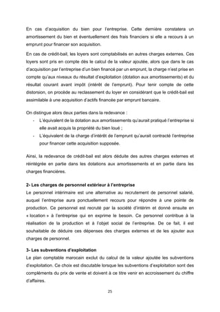 25
En cas d’acquisition du bien pour l’entreprise. Cette dernière constatera un
amortissement du bien et éventuellement des frais financiers si elle a recours à un
emprunt pour financer son acquisition.
En cas de crédit-bail, les loyers sont comptabilisés en autres charges externes. Ces
loyers sont pris en compte dès le calcul de la valeur ajoutée, alors que dans le cas
d’acquisition par l’entreprise d’un bien financé par un emprunt, la charge n’est prise en
compte qu’aux niveaux du résultat d’exploitation (dotation aux amortissements) et du
résultat courant avant impôt (intérêt de l’emprunt). Pour tenir compte de cette
distorsion, on procède au reclassement du loyer en considérant que le crédit-bail est
assimilable à une acquisition d’actifs financée par emprunt bancaire.
On distingue alors deux parties dans la redevance :
- L’équivalent de la dotation aux amortissements qu’aurait pratiqué l’entreprise si
elle avait acquis la propriété du bien loué ;
- L’équivalent de la charge d’intérêt de l’emprunt qu’aurait contracté l’entreprise
pour financer cette acquisition supposée.
Ainsi, la redevance de crédit-bail est alors déduite des autres charges externes et
réintégrée en partie dans les dotations aux amortissements et en partie dans les
charges financières.
2- Les charges de personnel extérieur à l’entreprise
Le personnel intérimaire est une alternative au recrutement de personnel salarié,
auquel l’entreprise aura ponctuellement recours pour répondre à une pointe de
production. Ce personnel est recruté par la société d’intérim et donné ensuite en
« location » à l’entreprise qui en exprime le besoin. Ce personnel contribue à la
réalisation de la production et à l’objet social de l’entreprise. De ce fait, il est
souhaitable de déduire ces dépenses des charges externes et de les ajouter aux
charges de personnel.
3- Les subventions d’exploitation
Le plan comptable marocain exclut du calcul de la valeur ajoutée les subventions
d’exploitation. Ce choix est discutable lorsque les subventions d’exploitation sont des
compléments du prix de vente et doivent à ce titre venir en accroissement du chiffre
d’affaires.
 