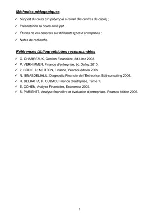 3
Méthodes pédagogiques
✓ Support du cours (un polycopié à retirer des centres de copie) ;
✓ Présentation du cours sous ppt.
✓ Études de cas concrets sur différents types d’entreprises ;
✓ Notes de recherche.
Références bibliographiques recommandées
✓ G. CHARREAUX, Gestion Financière, éd. Litec 2003.
✓ P. VERNIMMEN, Finance d’entreprise, éd. Dalloz 2010.
✓ Z. BODIE, R. MERTON, Finance, Pearson édition 2005.
✓ N. IBNABDELJALIL, Diagnostic Financier de l’Entreprise, Edit-consulting 2006.
✓ R. BELKAHIA, H. OUDAD, Finance d’entreprise, Tome 1.
✓ E. COHEN, Analyse Financière, Economica 2003.
✓ S. PARIENTE, Analyse financière et évaluation d’entreprises, Pearson édition 2006.
 