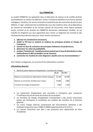 34
Cas FORMETAL
La société FORMETAL est spécialisée dans la fabrication de métaux et de profilés destinés
essentiellement au secteur du bâtiment. Certes, l’entreprise bénéficie d’une bonne position
stratégique. Toutefois, son secteur d’activité se caractérise par des contraintes de plus en plus
difficiles. Il s’agit notamment de la volatilité des cours des matières 1ères, de la dépendance
du marché de l’immobilier et de l’arrivée massive de concurrents. Ainsi, depuis quelques
temps, l’activité et les résultats de FORMETAL deviennent relativement instables. Ce qui
inquiète les dirigeants qui vous approchent pour mener un diagnostic de l’activité et des
résultats des deux derniers exercices. Votre mission consistera à :
1. effectuer les retraitements nécessaires,
2. établir le TFR tout en mettant en évidence les principaux produits et charges de
l’entreprise,
3. calculer les taux de croissance des principaux indicateurs de performance,
4. déterminer les ratios de profitabilité,
5. analyser l’évolution de l’autofinancement sachant que le taux de distribution se situe
habituellement à 40% du bénéfice net de l’exercice,
6. commenter les résultats de votre diagnostic. Quelles sont vos recommandations ?
Pour réaliser ce diagnostic, on vous fournit les informations suivantes :
Informations diverses :
• Détail du poste Reprises d’exploitation, transferts de charges
Ex. N Ex. N+1
Reprises sur provisions pr dépréciation d’actifs cycliques
Reprises sur provisions durables pour risques
Transferts de charges d’exploitation
33 720
25 080
7 080
26 040
2 880
1 200
• Les subventions d’exploitation sont accordées à l’entreprise pour compenser
l’insuffisance du prix de vente de certains de ses produits.
• Les transferts de charges d’exploitation correspondent à des primes d’assurance
payées par l’entreprise et transférées aux comptes des membres de la direction
générale ;
• Les autres charges externes comprennent des rémunérations attribuées à des
employés temporaires pour 21480 et 29040 respectivement en N et N+1 ;
• Les reprises financières sont liées à des provisions pour dépréciation de titres
immobilisés.
 