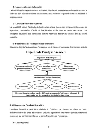 5
B- L’appréciation de la liquidité
La liquidité de l’entreprise est son aptitude à faire face à ses échéances financières dans le
cadre de son activité courante en assurant à tout moment l’équilibre entre ses recettes et
ses dépenses.
C- L’évaluation de la solvabilité
La solvabilité traduit l’aptitude de l’entreprise à faire face à ses engagements en cas de
liquidation, c'est-à-dire, d’arrêt de l’exploitation et de mise en vente des actifs. Une
entreprise peut donc être considérée comme insolvable dès lors qu’elle doit plus qu’elle ne
possède.
D- L’estimation de l’indépendance financière
Il traduit le degré d’autonomie de l’entreprise vis-à-vis des créanciers à financer son activité.
Objectifs de l’analyse financière
Assurer sa continuité et
son développement
Payer ses créanciers et
partenaires
Rémunérer
ses actionnaires
Impératifs de l’entreprise
Rentabilité Liquidité Solvabilité Indépendance
Objectifs de l’analyse financière
Il ressort de cette analyse que les différents acteurs qui s’intéressent à la santé de
l’entreprise ont des objectifs et des intérêts divergents
3- Utilisateurs de l’analyse financière
L’analyse financière peut être réalisée à l’intérieur de l’entreprise dans un souci
d’information ou de prise de décision. Elle peut également être menée par les partenaires
extérieurs qui sont concernés par la santé financière de l’entreprise.
A- Les dirigeants
 