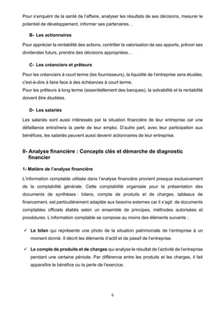 6
Pour s’enquérir de la santé de l’affaire, analyser les résultats de ses décisions, mesurer le
potentiel de développement, informer ses partenaires…
B- Les actionnaires
Pour apprécier la rentabilité des actions, contrôler la valorisation de ses apports, prévoir ses
dividendes futurs, prendre des décisions appropriées…
C- Les créanciers et prêteurs
Pour les créanciers à court terme (les fournisseurs), la liquidité de l’entreprise sera étudiée,
c'est-à-dire à faire face à des échéances à court terme.
Pour les prêteurs à long terme (essentiellement des banques), la solvabilité et la rentabilité
doivent être étudiées.
D- Les salariés
Les salariés sont aussi intéressés par la situation financière de leur entreprise car une
défaillance entraînera la perte de leur emploi. D’autre part, avec leur participation aux
bénéfices, les salariés peuvent aussi devenir actionnaires de leur entreprise.
II- Analyse financière : Concepts clés et démarche de diagnostic
financier
1- Matière de l’analyse financière
L’information comptable utilisée dans l’analyse financière provient presque exclusivement
de la comptabilité générale. Cette comptabilité organisée pour la présentation des
documents de synthèses : bilans, compte de produits et de charges, tableaux de
financement, est particulièrement adaptée aux besoins externes car il s’agit de documents
comptables officiels établis selon un ensemble de principes, méthodes autorisées et
procédures. L’information comptable se compose au moins des éléments suivants :
✓ Le bilan qui représente une photo de la situation patrimoniale de l’entreprise à un
moment donné. Il décrit les éléments d’actif et de passif de l’entreprise.
✓ Le compte de produits et de charges qui analyse le résultat de l’activité de l’entreprise
pendant une certaine période. Par différence entre les produits et les charges, il fait
apparaître le bénéfice ou la perte de l’exercice.
 