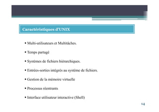 14
Caractéristiques d’UNIX
Multi-utilisateurs et Multitâches.
Temps partagé
Systèmes de fichiers hiérarchiques.
Entrées-sorties intégrés au système de fichiers.
Gestion de la mémoire virtuelle
Processus réentrants
Interface utilisateur interactive (Shell)
 