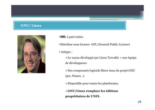 18
GNU/ Linux
UNIX: à part entier.
Distribue sous Licence GPL (General Public Licence)
Intègre :
Le noyau développé par Linus Torvalds + une équipe
de développeurs.
Des composants logiciels libres issus du projet GNU
(gcc, Emacs…)
Disponible pour toutes les plateformes.
GNU/Linux remplace les éditions
propriétaires de UNIX.
 