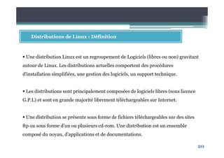 20
Distributions de Linux : Définition
Une distribution Linux est un regroupement de Logiciels (libres ou non) gravitant
autour de Linux. Les distributions actuelles comportent des procédures
d'installation simplifiées, une gestion des logiciels, un support technique.
Les distributions sont principalement composées de logiciels libres (sous licence
G.P.L) et sont en grande majorité librement téléchargeables sur Internet.
Une distribution se présente sous forme de fichiers téléchargeables sur des sites
ftp ou sous forme d’un ou plusieurs cd-rom. Une distribution est un ensemble
composé du noyau, d’applications et de documentations.
 