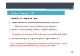 24
Questions/ Reponses (1/8)
1) Quel est le seul langage directement compréhensible par un ordinateur ?
2) Quel est de manière synthétique le rôle d’un système d’exploitation?
3) L’interface graphique fait-elle partie du système d’exploitation UNIX ?
Le système d’exploitation Unix
Le langage binaire, propre à chaque microprocesseur.
Un système d’exploitation est l’interface entre le matériel et les logiciels
Non. L’environnement graphique n’est pas inclus dans le système. C’est un
produit complémentaire fonctionnant en espace utilisateur.
 