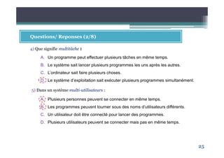25
Questions/ Reponses (2/8)
4) Que signifie multitâche :
A. Un programme peut effectuer plusieurs tâches en même temps.
B. Le système sait lancer plusieurs programmes les uns après les autres.
C. L’ordinateur sait faire plusieurs choses.
D. Le système d’exploitation sait exécuter plusieurs programmes simultanément.
5) Dans un système multi-utilisateurs :
A. Plusieurs personnes peuvent se connecter en même temps.
B. Les programmes peuvent tourner sous des noms d’utilisateurs différents.
C. Un utilisateur doit être connecté pour lancer des programmes.
D. Plusieurs utilisateurs peuvent se connecter mais pas en même temps.
 