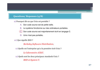 27
Questions/ Reponses (4/8)
9) Pourquoi dit-on que Unix est portable ?
A. Son code source est de petite taille.
B. Le système fonctionne sur des ordinateurs portables.
C. Son code source est majoritairement écrit en langage C.
D. Unix n’est pas portable.
10) Que signifie BSD ?
Berkeley Software Distribution.
11) Quelle est l’entreprise qui a la première écrit Unix ?
Le laboratoire AT&T.
12) Quels sont les deux principaux standards Unix ?
BSD et System V.
 