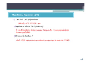 28
Questions/ Reponses (5/8)
13) Citez trois Unix propriétaires.
Solaris, AIX, HP-UX,…etc
Il est dépositaire de la marque Unix et des recommandations
de compatibilité.
14) Quel est le rôle de The Open Group ?
15) Unix est-il standard ?
Oui, IEEE 1003 est un standard connu sous le nom de POSIX.
 