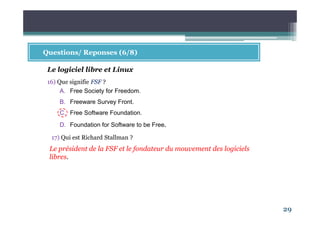 29
Questions/ Reponses (6/8)
16) Que signifie FSF ?
A. Free Society for Freedom.
B. Freeware Survey Front.
C. Free Software Foundation.
D. Foundation for Software to be Free.
Le logiciel libre et Linux
Le président de la FSF et le fondateur du mouvement des logiciels
libres.
17) Qui est Richard Stallman ?
 