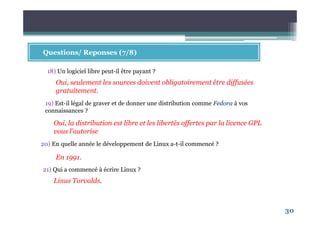 30
Questions/ Reponses (7/8)
18) Un logiciel libre peut-il être payant ?
21) Qui a commencé à écrire Linux ?
Oui, seulement les sources doivent obligatoirement être diffusées
gratuitement.
19) Est-il légal de graver et de donner une distribution comme Fedora à vos
connaissances ?
Oui, la distribution est libre et les libertés offertes par la licence GPL
vous l’autorise
20) En quelle année le développement de Linux a-t-il commencé ?
En 1991.
Linus Torvalds.
 