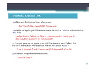 31
Questions/ Reponses (8/8)
22) Citez trois distributions Linux très connues.
Red Hat, Debian, openSUSE, Fedora, etc.
La distribution Debian est libre et communautaire, tandis que la
Red Hat, bien que libre, est commerciale.
23) Quelle est la principale différence entre une distribution Debian et une distribution
Red Hat ?
Avec un liveCD.
24) Pourquoi, pour une entreprise, pourrait-il être plus sécurisant d’acheter des
licences de distributions commerciales comme Red Hat ou Novell ?
Pour le support, le suivi des correctifs de bugs et de sécurité.
25) Comment essayer Linux sans l’installer ?
 